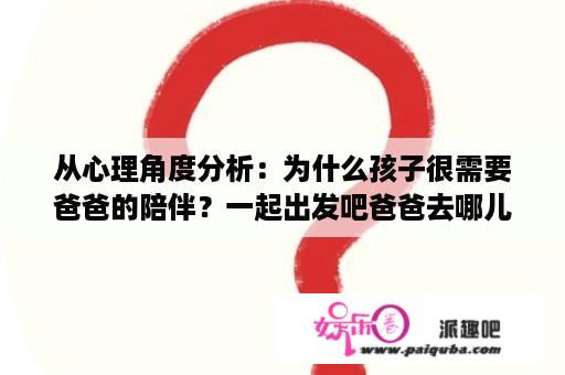 从心理角度分析：为什么孩子很需要爸爸的陪伴？一起出发吧爸爸去哪儿