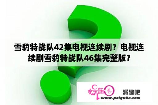 雪豹特战队42集电视连续剧？电视连续剧雪豹特战队46集完整版？