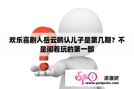 欢乐喜剧人岳云鹏认儿子是第几期？不是闹着玩的第一部