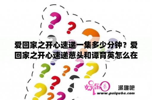 爱回家之开心速递一集多少分钟？爱回家之开心速递葱头和谭育英怎么在一起？