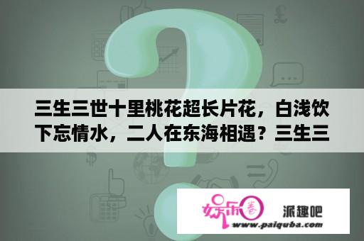 三生三世十里桃花超长片花，白浅饮下忘情水，二人在东海相遇？三生三世十里桃花全集哪里可以看？