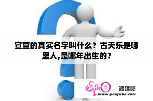 宣萱的真实名字叫什么？古天乐是哪里人,是哪年出生的？