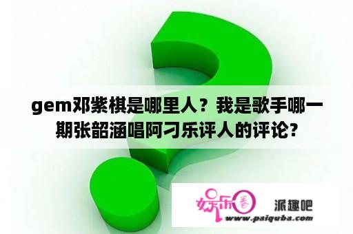 gem邓紫棋是哪里人？我是歌手哪一期张韶涵唱阿刁乐评人的评论？