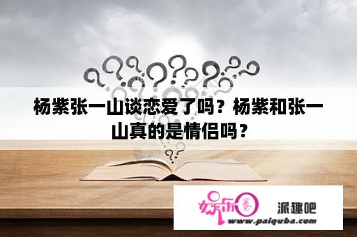 杨紫张一山谈恋爱了吗？杨紫和张一山真的是情侣吗？