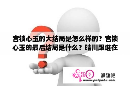 宫锁心玉的大结局是怎么样的？宫锁心玉的最后结局是什么？晴川跟谁在一起了？