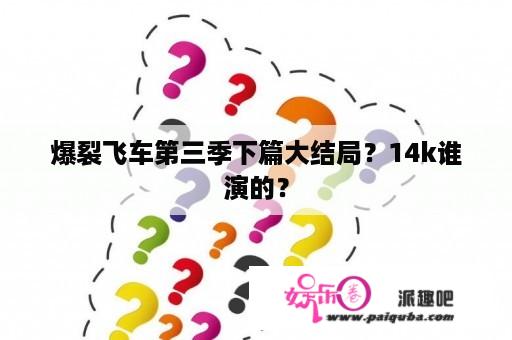 爆裂飞车第三季下篇大结局？14k谁演的？