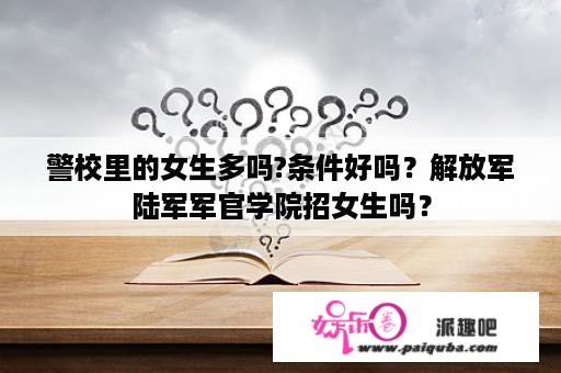 警校里的女生多吗?条件好吗？解放军陆军军官学院招女生吗？