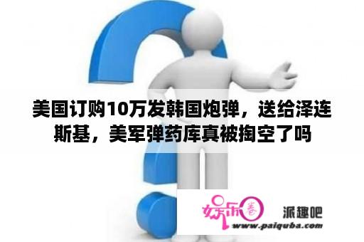 美国订购10万发韩国炮弹，送给泽连斯基，美军弹药库真被掏空了吗