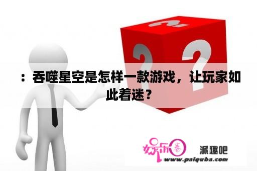 ：吞噬星空是怎样一款游戏，让玩家如此着迷？