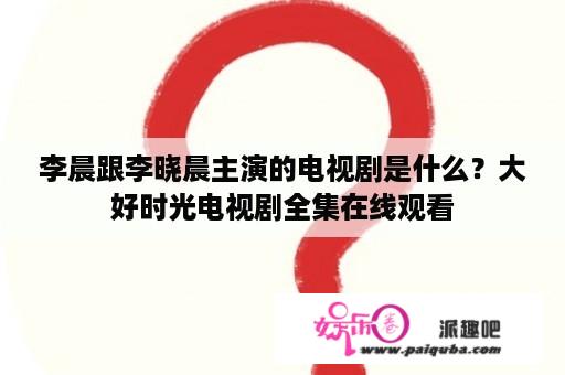 李晨跟李晓晨主演的电视剧是什么？大好时光电视剧全集在线观看