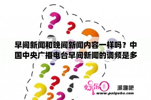 早间新闻和晚间新闻内容一样吗？中国中央广播电台早间新闻的调频是多少?手机可以收听吗？