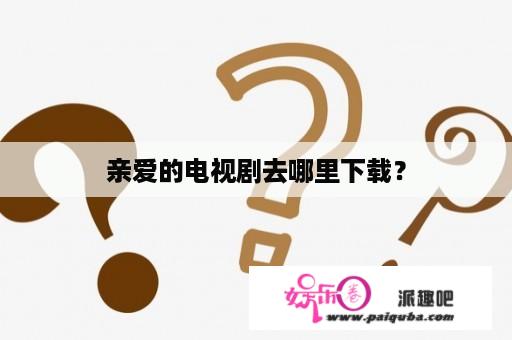 亲爱的电视剧去哪里下载？