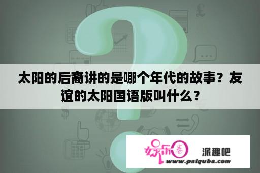 太阳的后裔讲的是哪个年代的故事？友谊的太阳国语版叫什么？