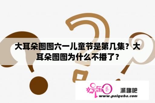 大耳朵图图六一儿童节是第几集？大耳朵图图为什么不播了？