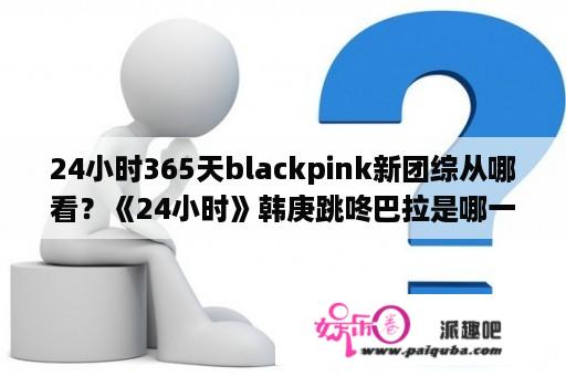 24小时365天blackpink新团综从哪看？《24小时》韩庚跳咚巴拉是哪一期？