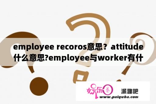 employee recoros意思？attitude什么意思?employee与worker有什么区别？