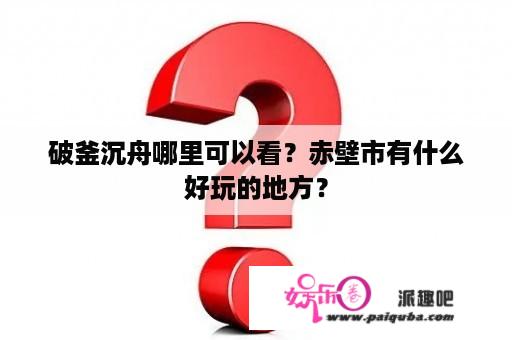 破釜沉舟哪里可以看？赤壁市有什么好玩的地方？