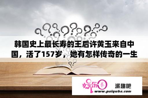 韩国史上最长寿的王后许黄玉来自中国，活了157岁，她有怎样传奇的一生？