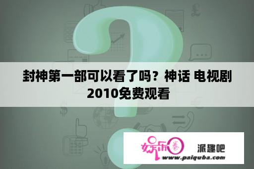 封神第一部可以看了吗？神话 电视剧 2010免费观看