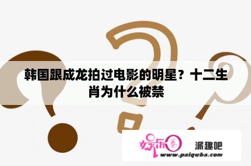 韩国跟成龙拍过电影的明星？十二生肖为什么被禁