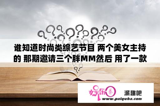 谁知道时尚类综艺节目 两个美女主持的 那期邀请三个胖MM然后 用了一款瘦身产品（是按摩的那种？