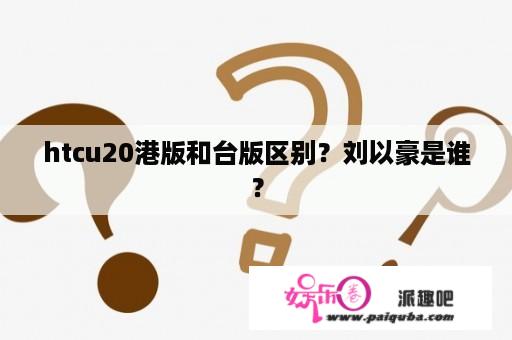 htcu20港版和台版区别？刘以豪是谁？