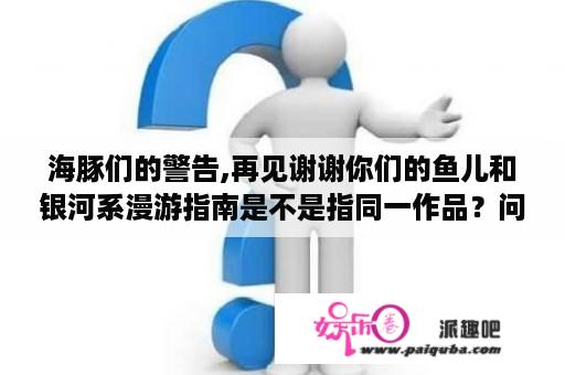 海豚们的警告,再见谢谢你们的鱼儿和银河系漫游指南是不是指同一作品？问几部电影剧情，银河系漫游指南？