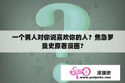 一个男人对你说喜欢你的人？焦急罗曼史原著漫画？