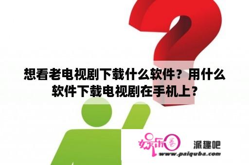 想看老电视剧下载什么软件？用什么软件下载电视剧在手机上？