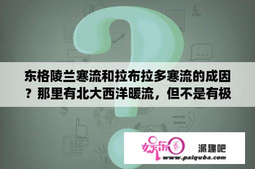 东格陵兰寒流和拉布拉多寒流的成因？那里有北大西洋暖流，但不是有极地寒流么？