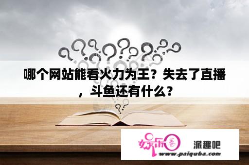 哪个网站能看火力为王？失去了直播，斗鱼还有什么？