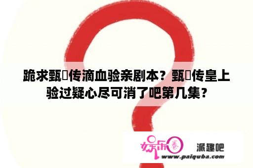 跪求甄嬛传滴血验亲剧本？甄嬛传皇上验过疑心尽可消了吧第几集？