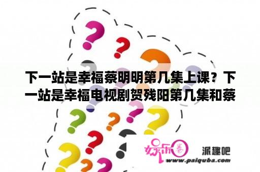 下一站是幸福蔡明明第几集上课？下一站是幸福电视剧贺残阳第几集和蔡敏敏再一起？