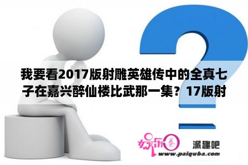 我要看2017版射雕英雄传中的全真七子在嘉兴醉仙楼比武那一集？17版射雕英雄传洪七公第几集出场？