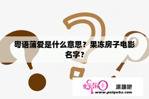 粤语蒲爱是什么意思？果冻房子电影名字？