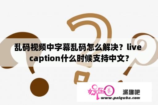 乱码视频中字幕乱码怎么解决？live caption什么时候支持中文？