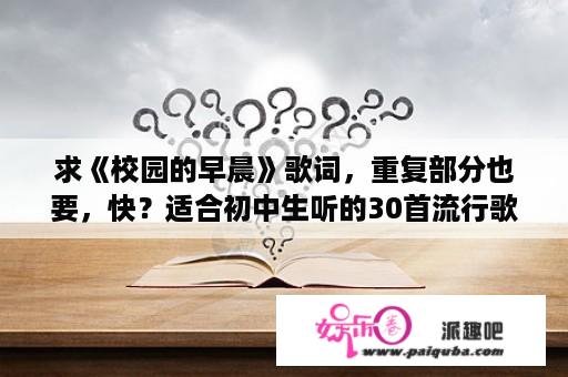 求《校园的早晨》歌词，重复部分也要，快？适合初中生听的30首流行歌曲是哪30首歌？