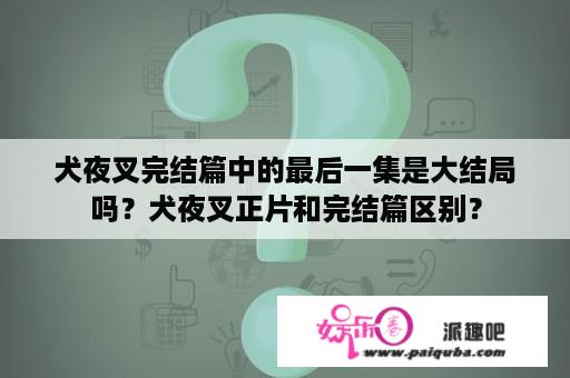 犬夜叉完结篇中的最后一集是大结局吗？犬夜叉正片和完结篇区别？