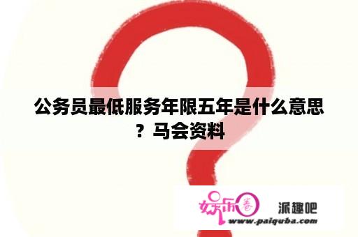 公务员最低服务年限五年是什么意思？马会资料