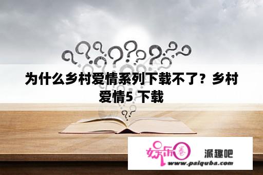 为什么乡村爱情系列下载不了？乡村爱情5 下载