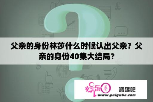 父亲的身份林莎什么时候认出父亲？父亲的身份40集大结局？