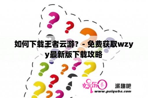 如何下载王者云游？- 免费获取wzyy最新版下载攻略