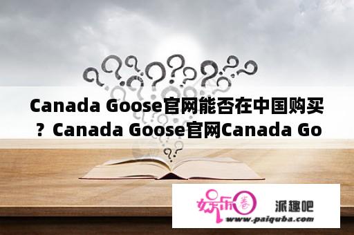 Canada Goose官网能否在中国购买？Canada Goose官网Canada Goose官网中国购买Canada Goose中国官网Canada Goose中国官方网站