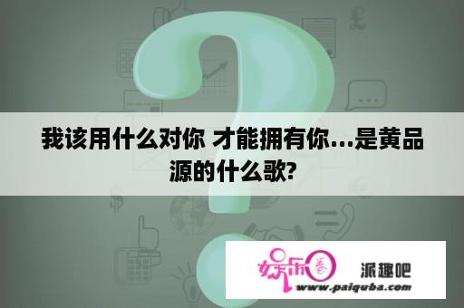 我该用什么对你 才能拥有你...是黄品源的什么歌?