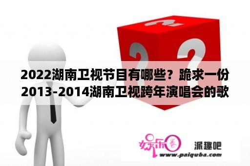 2022湖南卫视节目有哪些？跪求一份2013-2014湖南卫视跨年演唱会的歌单和演唱者的名单？