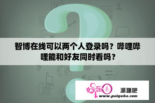 智博在线可以两个人登录吗？哔哩哔哩能和好友同时看吗？