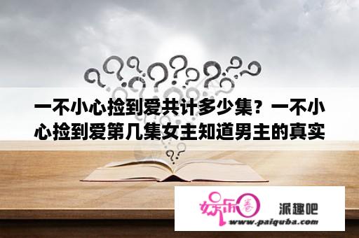 一不小心捡到爱共计多少集？一不小心捡到爱第几集女主知道男主的真实身份？