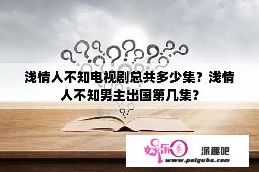 浅情人不知电视剧总共多少集？浅情人不知男主出国第几集？