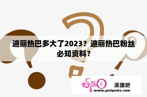 迪丽热巴多大了2023？迪丽热巴粉丝必知资料？