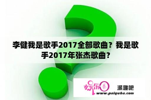 李健我是歌手2017全部歌曲？我是歌手2017年张杰歌曲？